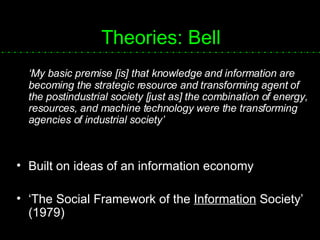 Theories: Bell ‘ My basic premise [is] that knowledge and information are becoming the strategic resource and transforming agent of the postindustrial society [just as] the combination of energy, resources, and machine technology were the transforming agencies of industrial society’ Built on ideas of an information economy ‘ The Social Framework of the  Information  Society’ (1979) 