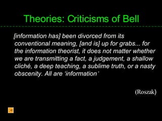 Theories: Criticisms of Bell [information has] been divorced from its conventional meaning, [and is] up for grabs... for the information theorist, it does not matter whether we are transmitting a fact, a judgement, a shallow cliché, a deep teaching, a sublime truth, or a nasty obscenity. All are ‘information ’  (Roszak ) 