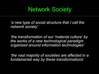 Network Society ‘ a new type of social structure that I call the network society’ ‘ the transformation of our ‘material culture’ by the works of a new technological paradigm organized around information technologies’ ‘ the vast majority of societies are affected in a fundamental way by these transformations’  