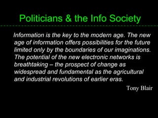 Politicians & the Info Society Information is the key to the modern age. The new age of information offers possibilities for the future limited only by the boundaries of our imaginations. The potential of the new electronic networks is breathtaking – the prospect of change as widespread and fundamental as the agricultural and industrial revolutions of earlier eras. Tony Blair 