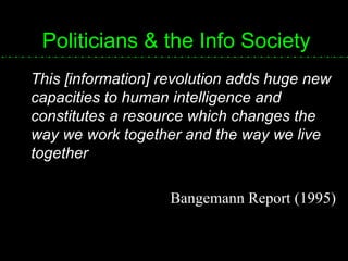 Politicians & the Info Society This [information] revolution adds huge new capacities to human intelligence and constitutes a resource which changes the way we work together and the way we live together Bangemann Report (1995) 