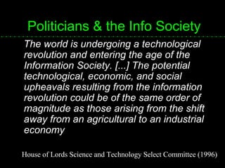 Politicians & the Info Society The world is undergoing a technological revolution and entering the age of the Information Society. [...] The potential technological, economic, and social upheavals resulting from the information revolution could be of the same order of magnitude as those arising from the shift away from an agricultural to an industrial economy House of Lords Science and Technology Select Committee (1996) 
