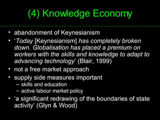 (4) Knowledge Economy abandonment of Keynesianism ‘ Today  [Keynesianism]  has completely broken down. Globalisation has placed a premium on workers with the skills and knowledge to adapt to advancing technology ’ (Blair, 1999) not a free market approach supply side measures important skills and education active labour market policy ‘ a significant redrawing of the boundaries of state activity’ (Glyn & Wood) 
