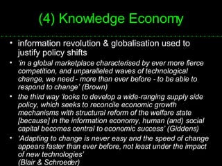 (4) Knowledge Economy information revolution & globalisation used to justify policy shifts ‘ in a global marketplace characterised by ever more fierce competition, and unparalleled waves of technological change, we need - more than ever before - to be able to respond to change’ (Brown) the third way ‘looks to develop a wide-ranging supply side policy, which seeks to reconcile economic growth mechanisms with structural reform of the welfare state [because] in the information economy, human (and) social capital becomes central to economic success’ (Giddens) ‘ Adapting to change is never easy and the speed of change appears faster than ever before, not least under the impact of new technologies’  (Blair & Schroeder) 