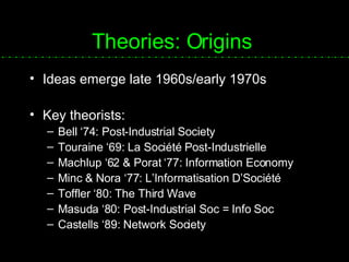 Theories: Origins Ideas emerge late 1960s/early 1970s Key theorists: Bell ‘74: Post-Industrial Society Touraine ‘69:  La Société Post-Industrielle Machlup ‘62 & Porat ‘77: Information Economy Minc & Nora ‘77:  L’Informatisation D’ Société Toffler ‘80: The Third Wave Masuda ‘80: Post-Industrial Soc = Info Soc Castells ‘89: Network Society 