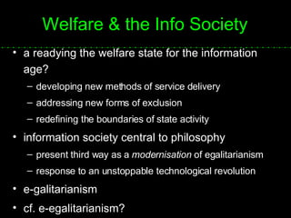 Welfare & the Info Society a readying the welfare state for the information age? developing new methods of service delivery addressing new forms of exclusion redefining the boundaries of state activity information society central to philosophy present third way as a  modernisation  of egalitarianism response to an unstoppable technological revolution e-galitarianism cf. e-egalitarianism? 