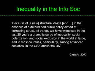 Inequality in the Info Soc ‘ Because of [a new] structural divide [and …] in the absence of a determined public policy aimed at correcting structural trends, we have witnessed in the last 20 years a dramatic surge of inequality, social polarization, and social exclusion in the world at large, and in most countries, particularly, among advanced societies, in the USA and in the UK’ Castells, 2000  