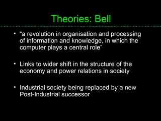 Theories: Bell “ a revolution in organisation and processing of information and knowledge, in which the computer plays a central role” Links to wider shift in the structure of the economy and power relations in society Industrial society being replaced by a new Post-Industrial successor 