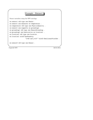 '
&
$
%
Example - Dataset I
Sensor metadata using the SSN ontology:
ex:sensor1 rdf:type ssn:Sensor .
ex:sensor1 ssn:measures ex:temperature .
ex:temperature rdf:type ssn:PhysicalQuality .
ex:sensor1 ssn:supports ex:grounding1 .
ex:grounding1 rdf:type ssn:SensorGrounding .
ex:grounding1 ssn:hasLocation ex:location1 .
ex:location1 rdf:type ssn:Location .
ex:location1 strdf:hasGeometry
"x=40 and y=15"^^strdf:SemiLinearPointSet .
ex:sensor2 rdf:type ssn:Sensor .
Dagstuhl SSN 26/01/2010
 