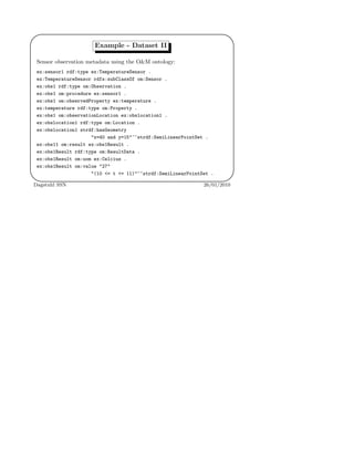 '
&
$
%
Example - Dataset II
Sensor observation metadata using the O&M ontology:
ex:sensor1 rdf:type ex:TemperatureSensor .
ex:TemperatureSensor rdfs:subClassOf om:Sensor .
ex:obs1 rdf:type om:Observation .
ex:obs1 om:procedure ex:sensor1 .
ex:obs1 om:observedProperty ex:temperature .
ex:temperature rdf:type om:Property .
ex:obs1 om:observationLocation ex:obslocation1 .
ex:obslocation1 rdf:type om:Location .
ex:obslocation1 strdf:hasGeometry
"x=40 and y=15"^^strdf:SemiLinearPointSet .
ex:obs11 om:result ex:obs1Result .
ex:obs1Result rdf:type om:ResultData .
ex:obs1Result om:uom ex:Celcius .
ex:obs1Result om:value "27"
"(10 <= t <= 11)"^^strdf:SemiLinearPointSet .
Dagstuhl SSN 26/01/2010
 