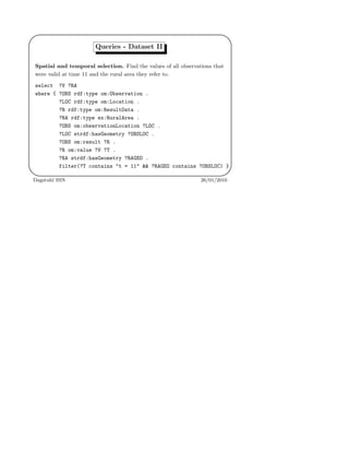 '
&
$
%
Queries - Dataset II
Spatial and temporal selection. Find the values of all observations that
were valid at time 11 and the rural area they refer to.
select ?V ?RA
where { ?OBS rdf:type om:Observation .
?LOC rdf:type om:Location .
?R rdf:type om:ResultData .
?RA rdf:type ex:RuralArea .
?OBS om:observationLocation ?LOC .
?LOC strdf:hasGeometry ?OBSLOC .
?OBS om:result ?R .
?R om:value ?V ?T .
?RA strdf:hasGeometry ?RAGEO .
filter(?T contains "t = 11" && ?RAGEO contains ?OBSLOC) }
Dagstuhl SSN 26/01/2010
 