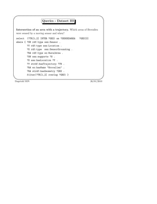 '
&
$
%
Queries - Dataset III
Intersection of an area with a trajectory. Which areas of Brovallen
were sensed by a moving sensor and when?
select (?TR[1,2] INTER ?GEO) as ?SENSEDAREA ?GEO[3]
where { ?SN rdf:type ssn:Sensor .
?Y rdf:type ssn:Location .
?X rdf:type ssn:SensorGrounding .
?RA rdf:type ex:RuralArea .
?SN ssn:supports ?X .
?X ssn:hasLocation ?Y .
?Y strdf:hasTrajectory ?TR .
?RA ex:hasName "Brovallen" .
?RA strdf:hasGeometry ?GEO .
filter(?TR[1,2] overlap ?GEO) }
Dagstuhl SSN 26/01/2010
 
