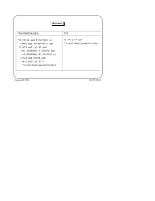'
&
$
%
Answer
?SENSEDAREA ?T1
"((y=0.5x and 0<=x<=50) or
(x=50 and 25<=y<=50)) and
((y<79 and -y<-13 and
-x+1.363636y<-5.272576 and
x-0.090909y<131.818133) or
(y<13 and x<133 and
-x-1.5y<-128.5))"
^^strdf:SemiLinearPointSet
"0 <= t <= 10"
^^strdf:SemiLinearPointSet.
Dagstuhl SSN 26/01/2010
 
