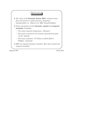 '
&
$
%
Motivation
• The vision of the Semantic Sensor Web: annotate sensor
data and services to enable discovery, integration,
interoperability etc. (Sheth et al. 2008, SemsorGrid4Env)
• Sensor annotations involve thematic, spatial and temporal
metadata. Examples:
– The sensor measures temperature. (thematic)
– The sensor is located in the location represented by point
(A, B). (spatial)
– The sensor measured −30
Celsius on 26/01/2010 at
03:00pm. (temporal)
• RDF can represent thematic metadata. How about spatial and
temporal metadata?
Dagstuhl SSN 26/01/2010
 