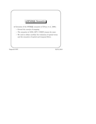 '
&
$
%
stSPARQL Semantics
• Extension of the SPARQL semantics of (Perez et al., 2006).
– Extend the concept of mapping.
– The semantics of AND, OPT, UNION remain the same.
– We need to deﬁne carefully the evaluation of spatial terms
and the semantics of spatial and temporal ﬁlters.
Dagstuhl SSN 26/01/2010
 