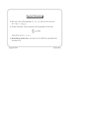 '
&
$
%
Spatial Metadata
• We start with a FO language L = {≤, +} ∪ Q over the structure
Q = Q, ≤, +, (q)q∈Q .
• Atomic formulae: linear equations and inequalities of the form
(
p
i=1
aixi)Θa0
where Θ is one of =, ≤ or <.
• Semi-linear point sets: sets that can be deﬁned by quantiﬁer-free
formulas of L.
Dagstuhl SSN 26/01/2010
 