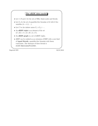 '
&
$
%
The sRDF data model
• Let I, B and L be the sets of IRIs, blank nodes and literals.
• Let Ck be the set of quantiﬁer-free formulae of L with k free
variables (k = 1, 2, . . .).
• Let C be the inﬁnite union C1 ∪ C2 ∪ · · ·.
• An sRDF triple is an element of the set
(I ∪ B) × I × (I ∪ B ∪ L ∪ C).
• An sRDF graph is a set of sRDF triples.
• sRDF can be realized as an extension of RDF with a new kind
of typed literals: quantiﬁer-free formulae with linear
constraints. The datatype of these literals is
strdf:SemiLinearPointSet.
Dagstuhl SSN 26/01/2010
 
