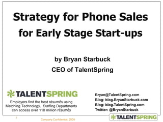 by Bryan Starbuck CEO of TalentSpring 1 Company Confidential, 2009 Strategy for Phone Sales for Early Stage Start-ups Bryan@TalentSpring.com Blog: blog.BryanStarbuck.com Blog: blog.TalentSpring.com Twitter: @BryanStarbuck Employers find the best résumés using Matching Technology.  Staffing Departments can access over 110 million résumés 