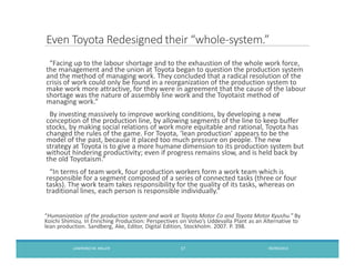 Even Toyota Redesigned their whole-system.
Facing up to the labour shortage and to the exhaustion of the whole work force,
the management and the union at Toyota began to question the production system
and the method of managing work. They concluded that a radical resolution of the
crisis of work could only be found in a reorganization of the production system to
make work more attractive, for they were in agreement that the cause of the labour
shortage was the nature of assembly line work and the Toyotaist method of
managing work.
By investing massively to improve working conditions, by developing a new
conception of the production line, by allowing segments of the line to keep buffer
stocks, by making social relations of work more equitable and rational, Toyota has
changed the rules of the game. For Toyota, lean production appears to be the
model of the past, because it placed too much pressure on people. The new
strategy at Toyota is to give a more humane dimension to its production system but
without hindering productivity; even if progress remains slow, and is held back by
the old Toyotaism.
In terms of team work, four production workers form a work team which is
responsible for a segment composed of a series of connected tasks (three or four
tasks). The work team takes responsibility for the quality of its tasks, whereas on
traditional lines, each person is responsible individually.
Humanization of the production system and work at Toyota Motor Co and Toyota Motor Kyushu. By
Koichi Shimizu, In Enriching Production: Perspectives on Volvo s Uddevalla Plant as an Alternative to
lean production. Sandberg, Ake, Editor, Digital Edition, Stockholm. 2007. P. 398.
09/09/2013LAWRENCEM. MILLER 17
 