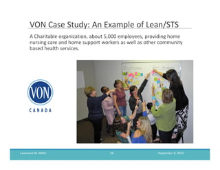 VON Case Study: An Example of Lean/STS
A Charitable organization, about 5,000 employees, providing home
nursing care and home support workers as well as other community
based health services.
September 9, 2013Lawrence M. Miller 18
 