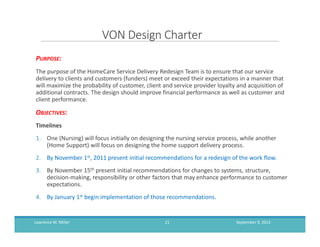 VON Design Charter
PURPOSE:
The purpose of the HomeCare Service Delivery Redesign Team is to ensure that our service
delivery to clients and customers (funders) meet or exceed their expectations in a manner that
will maximize the probability of customer, client and service provider loyalty and acquisition of
additional contracts. The design should improve financial performance as well as customer and
client performance.
OBJECTIVES:
Timelines
1. One (Nursing) will focus initially on designing the nursing service process, while another
(Home Support) will focus on designing the home support delivery process.
2. By November 1st, 2011 present initial recommendations for a redesign of the work flow.
3. By November 15th present initial recommendations for changes to systems, structure,
decision-making, responsibility or other factors that may enhance performance to customer
expectations.
4. By January 1st begin implementation of those recommendations.
September 9, 2013Lawrence M. Miller 21
 