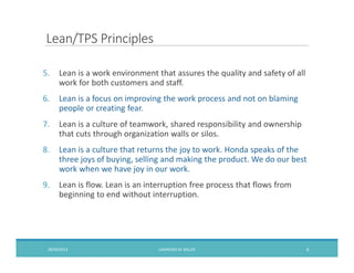 Lean/TPS Principles
5. Lean is a work environment that assures the quality and safety of all
work for both customers and staff.
6. Lean is a focus on improving the work process and not on blaming
people or creating fear.
7. Lean is a culture of teamwork, shared responsibility and ownership
that cuts through organization walls or silos.
8. Lean is a culture that returns the joy to work. Honda speaks of the
three joys of buying, selling and making the product. We do our best
work when we have joy in our work.
9. Lean is flow. Lean is an interruption free process that flows from
beginning to end without interruption.
09/09/2013 LAWRENCEM. MILLER 6
 