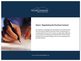 Our experience, knowledge and commitment to you will truly shine
once we receive an oﬀer for your home. There are many factors to
consider besides the price. This is where we really make a diﬀerence
as we assist you in evaluating every important term of the contract,
and determine a focused strategy to be sure we are looking out for
your best interests.
Step 6 - Negotiating the Purchase Contract
www.YourCompanyRE.com
 