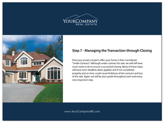 Once you accept a buyer’s oﬀer, your home is then considered
“Under Contract". Although under contract for sale, we will still have
much work to do to ensure a successful closing. Many of these steps
will have strict deadline dates applied, and if not completed
properly and on time, could cause forfeiture of the contract and loss
of the sale. Again, we will be your guide throughout each and every
very important step.
Step 7 - Managing the Transaction through Closing
www.YourCompanyRE.com
 