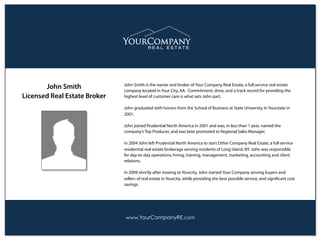 www.YourCompanyRE.com
John Smith is the owner and broker of Your Company Real Estate, a full service real estate
company located in Your City, AA. Commitment, drive, and a track record for providing the
highest level of customer care is what sets John part.
John graduated with honors from the School of Business at State University In Yourstate in
2001.
John joined Prudential North America in 2001 and was, in less than 1 year, named the
company’s Top Producer, and was later promoted to Regional Sales Manager.
In 2004 John left Prudential North America to start Other Company Real Estate, a full service
residential real estate brokerage serving residents of Long Island, NY. John was responsible
for day-to-day operations; hiring, training, management, marketing, accounting and client
relations.
In 2009 shortly after moving to Yourcity, John started Your Company serving buyers and
sellers of real estate in Yourcity, while providing the best possible service, and signiﬁcant cost
savings.
John Smith
Licensed Real Estate Broker
 