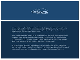 When you're ready to take the next step toward selling your home, we're here to help.
We have developed a proven, comprehensive plan for selling homes. Our business
model is simple, "Quality rather than Quantity".
When we list your home, there is no up front cost to you. We cover all the expenses and
marketing costs. We are compensated only if we successfully sell your home, so your
success truly is our success. Our promise is to work hard to ensure that you get the best
price, in the quickest time with a transaction as smooth as possible.
As we get into the process of photography, marketing, showings, offers, negotiating,
and eventually closing the sale, it can all be an overwhelming and emotionally charged
process. Just remember, we will be your guide throughout every step of the way.
 