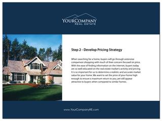 When searching for a home, buyers will go through extensive
comparison shopping with much of their concern focused on price.
With the ease of ﬁnding information on the internet, buyers today
are so well educated on the real estate market’s activity and pricing.
It is so important for us to determine a realistic and accurate market
value for your home. We want to set the price of your home high
enough to ensure a maximum return to you, yet still appear
attractive to buyers when compared to similar homes.
Step 2 - Develop Pricing Strategy
www.YourCompanyRE.com
 