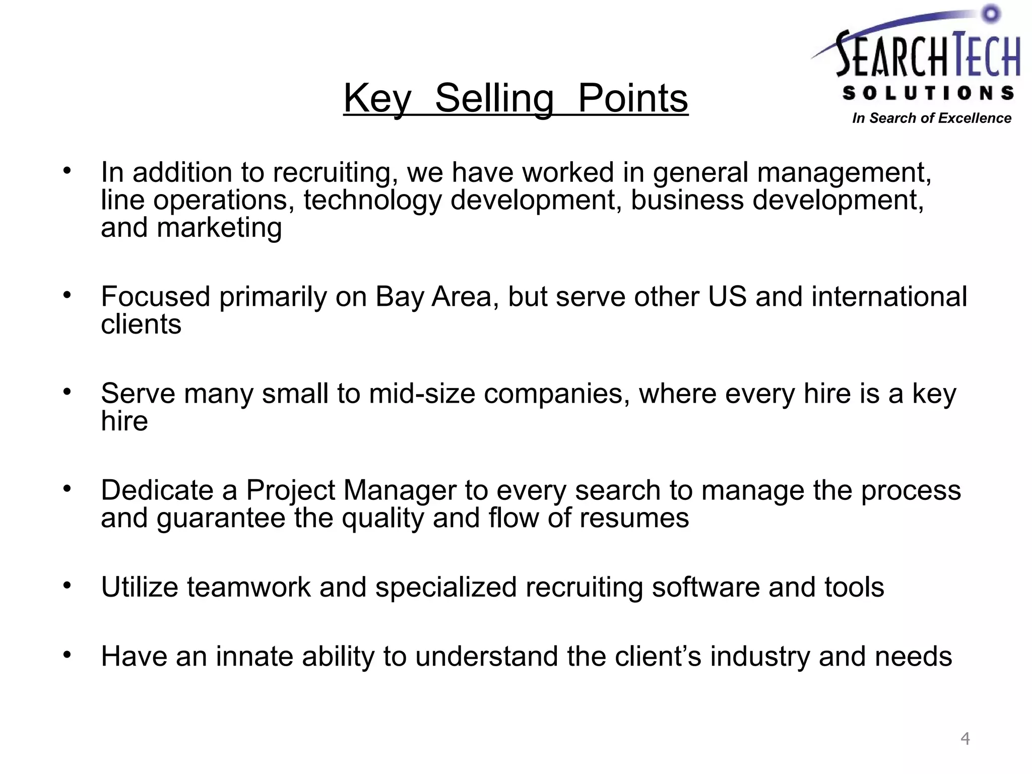 Key  Selling  Points In addition to recruiting, we have worked in general management, line operations, technology development, business development, and marketing  Focused primarily on Bay Area, but serve other US and international clients Serve many small to mid-size companies, where every hire is a key hire Dedicate a Project Manager to every search to manage the process and guarantee the quality and flow of resumes Utilize teamwork and specialized recruiting software and tools Have an innate ability to understand the client’s industry and needs In Search of Excellence 