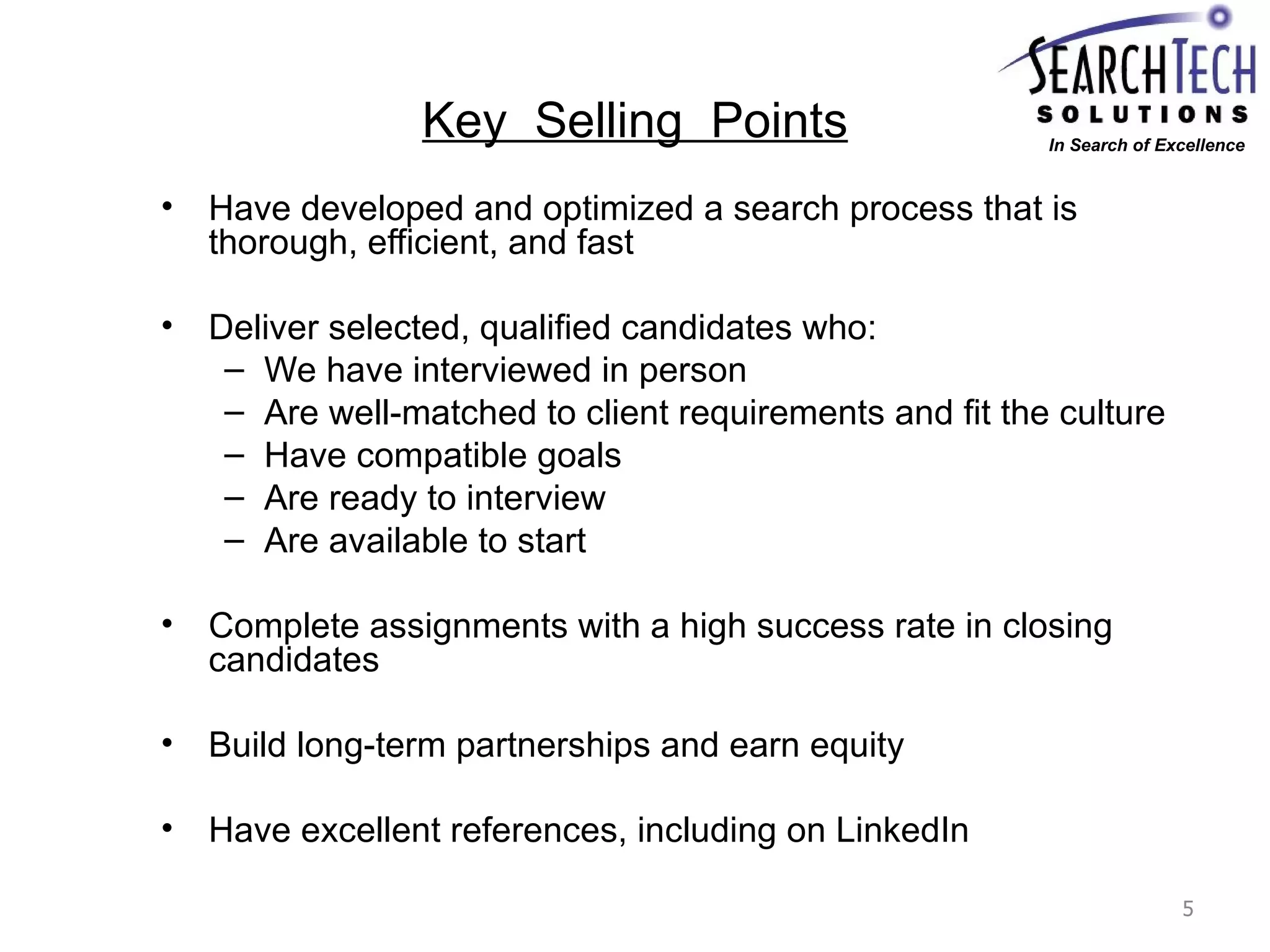 Key  Selling  Points Have developed and optimized a search process that is thorough, efficient, and fast Deliver selected, qualified candidates who: We have interviewed in person Are well-matched to client requirements and fit the culture Have compatible goals Are ready to interview Are available to start Complete assignments with a high success rate in closing candidates Build long-term partnerships and earn equity Have excellent references, including on LinkedIn In Search of Excellence 