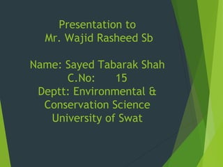 Presentation to
Mr. Wajid Rasheed Sb
Name: Sayed Tabarak Shah
C.No: 15
Deptt: Environmental &
Conservation Science
University of Swat
 