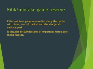 Kilik/mintake game reserve
Kilik/maintake game reserve lies along the border
with china, east of the kkh and the khunjerab
national park.
It includes 65,000 hectares of important marco polo
sheep habitat.
 