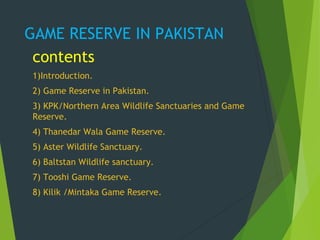 GAME RESERVE IN PAKISTAN
contents
1)Introduction.
2) Game Reserve in Pakistan.
3) KPK/Northern Area Wildlife Sanctuaries and Game
Reserve.
4) Thanedar Wala Game Reserve.
5) Aster Wildlife Sanctuary.
6) Baltstan Wildlife sanctuary.
7) Tooshi Game Reserve.
8) Kilik /Mintaka Game Reserve.
 