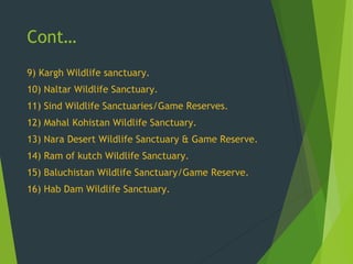 Cont…
9) Kargh Wildlife sanctuary.
10) Naltar Wildlife Sanctuary.
11) Sind Wildlife Sanctuaries/Game Reserves.
12) Mahal Kohistan Wildlife Sanctuary.
13) Nara Desert Wildlife Sanctuary & Game Reserve.
14) Ram of kutch Wildlife Sanctuary.
15) Baluchistan Wildlife Sanctuary/Game Reserve.
16) Hab Dam Wildlife Sanctuary.
 