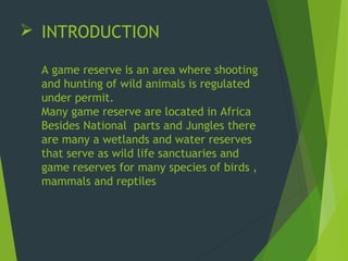  INTRODUCTION
A game reserve is an area where shooting
and hunting of wild animals is regulated
under permit.
Many game reserve are located in Africa
Besides National parts and Jungles there
are many a wetlands and water reserves
that serve as wild life sanctuaries and
game reserves for many species of birds ,
mammals and reptiles
 
