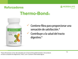 13
Thermo-Bond®
 Contiene fibra para proporcionar una
sensación de satisfacción.*
 Contribuye a la salud del tracto
digestivo.*
Reforzadores
*Estas afirmaciones no han sido evaluadas por la Food and Drug Administration. Este producto
no tiene el propósito de diagnosticar, tratar, curar ni prevenir enfermedad alguna.
 