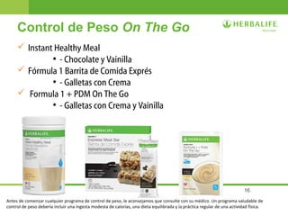16
 Instant Healthy Meal
●
- Chocolate y Vainilla
 Fórmula 1 Barrita de Comida Exprés
●
- Galletas con Crema
 Formula 1 + PDM On The Go
●
- Galletas con Crema y Vainilla
Control de Peso On The Go
Antes de comenzar cualquier programa de control de peso, le aconsejamos que consulte con su médico. Un programa saludable de
control de peso debería incluir una ingesta modesta de calorías, una dieta equilibrada y la práctica regular de una actividad física.
 