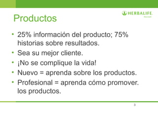 3
Productos
• 25% información del producto; 75%
historias sobre resultados.
• Sea su mejor cliente.
• ¡No se complique la vida!
• Nuevo = aprenda sobre los productos.
• Profesional = aprenda cómo promover.
los productos.
 