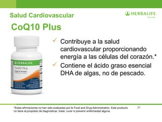 31
CoQ10 Plus
 Contribuye a la salud
cardiovascular proporcionando
energía a las células del corazón.*
 Contiene el ácido graso esencial
DHA de algas, no de pescado.
*Estas afirmaciones no han sido evaluadas por la Food and Drug Administration. Este producto
no tiene el propósito de diagnosticar, tratar, curar ni prevenir enfermedad alguna.
Salud Cardiovascular
 