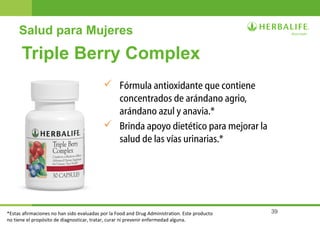 39
Salud para Mujeres
Triple Berry Complex
 Fórmula antioxidante que contiene
concentrados de arándano agrio,
arándano azul y anavia.*
 Brinda apoyo dietético para mejorar la
salud de las vías urinarias.*
*Estas afirmaciones no han sido evaluadas por la Food and Drug Administration. Este producto
no tiene el propósito de diagnosticar, tratar, curar ni prevenir enfermedad alguna.
 