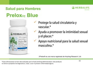 42
Prelox®† Blue
 Protege la salud circulatoria y
vascular.*
 Ayuda a promover la intimidad sexual
y el placer.*
 Apoyo nutricional para la salud sexual
masculina.*
†Prelox® es una marca registrada de Horphag Research, Ltd.
Salud para Hombres
*Estas afirmaciones no han sido evaluadas por la Food and Drug Administration. Este producto
no tiene el propósito de diagnosticar, tratar, curar ni prevenir enfermedad alguna.
 
