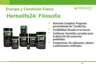 47
Energía y Condición Física
Herbalife24: Filosofía
 Nutrición Completa: Programa
personalizado de 7 productos.
 Credibilidad: Basado en la ciencia.
 Confianza: Sometido a pruebas para
la detección de sustancias
prohibidas.
 Compromiso: Sin colorantes, sabores
o edulcorantes artificiales.
 