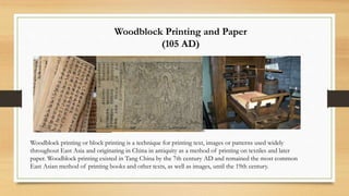 Woodblock Printing and Paper
(105 AD)
Woodblock printing or block printing is a technique for printing text, images or patterns used widely
throughout East Asia and originating in China in antiquity as a method of printing on textiles and later
paper. Woodblock printing existed in Tang China by the 7th century AD and remained the most common
East Asian method of printing books and other texts, as well as images, until the 19th century.
 