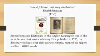 Samuel Johnson dictionary standardized
English language
(1755)
Samuel Johnson's Dictionary of the English Language is one of the
most famous dictionaries in history. First published in 1755, the
dictionary took just over eight years to compile, required six helpers
and listed 40,000 words.
 