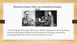 In 1923, Vladimir Zworykin Offsite Link, a Russian immigrant to the United States,
working at WestinghouseOffsite Link Laboratories in Pittsburgh, patented the
iconoscopeOffsite Link, the first electronic television camera
Television Camera Tube was invented by Zworkyn
(1923)
 