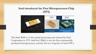Intel introduced the First Microprocessor Chip
(1971)
The Intel 4004 is a 4-bit central processing unit released by Intel
Corporation in 1971. Sold for US$60, it was the first commercially
produced microprocessor, and the first in a long line of Intel CPUs.
 