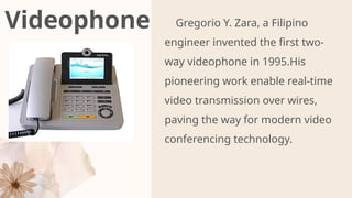 Videophone Gregorio Y. Zara, a Filipino
engineer invented the first two-
way videophone in 1995.His
pioneering work enable real-time
video transmission over wires,
paving the way for modern video
conferencing technology.
PR
 